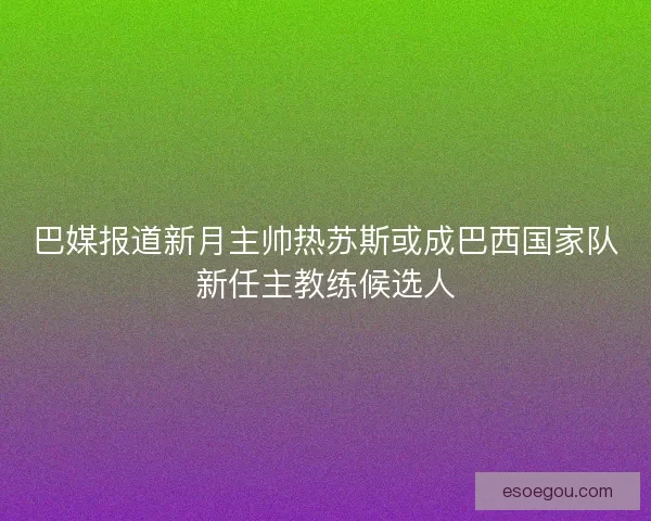 巴媒报道新月主帅热苏斯或成巴西国家队新任主教练候选人