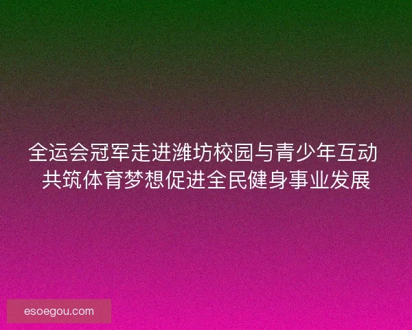 全运会冠军走进潍坊校园与青少年互动 共筑体育梦想促进全民健身事业发展